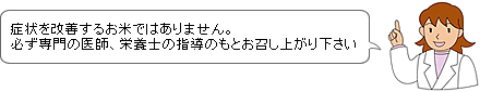 症状を改善するお米ではありません。必ず専門の医師、栄養士の指導のもとお召し上がり下さい